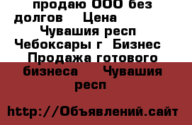 продаю ООО без долгов, › Цена ­ 10 000 - Чувашия респ., Чебоксары г. Бизнес » Продажа готового бизнеса   . Чувашия респ.